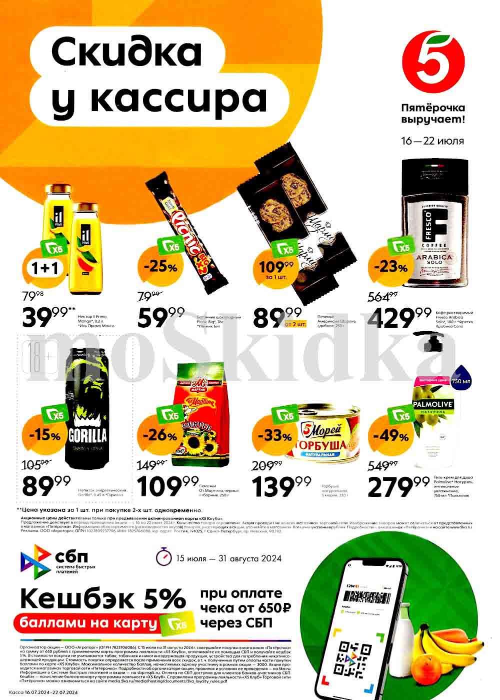 Акции в магазинах «Пятёрочка» с 16 по 22 июля 2024 года. 
Акция предлагает скидки на различные товары, такие как нектар «Иль Примо Манго», батончик «Pick BIG», печенье «Шарлиз», кофе «Fresco Arabica Solo», 
энергетический напиток «Gorilla», семечки, горбушу «5 Морей» и гель-крем для душа «Palmolive Натурэль». 
Также предусмотрены дополнительные предложения (15.072024-31.08.2024), а именно кэшбэк 5% баллами на карту «Выручайка» при оплате чека от 650 рублей через СПБ.